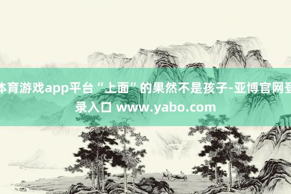 体育游戏app平台“上面”的果然不是孩子-亚博官网登录入口 www.yabo.com