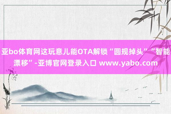 亚bo体育网这玩意儿能OTA解锁“圆规掉头”“智能漂移”-亚博官网登录入口 www.yabo.com