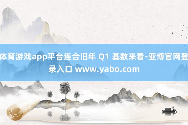 体育游戏app平台连合旧年 Q1 基数来看-亚博官网登录入口 www.yabo.com