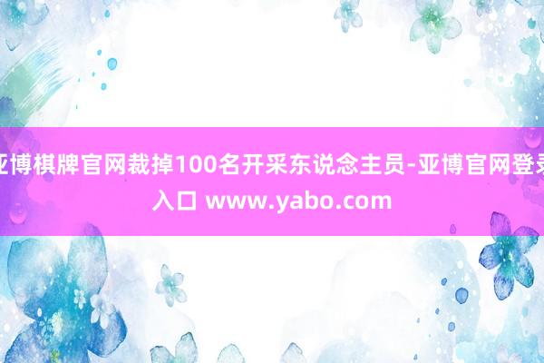 亚博棋牌官网裁掉100名开采东说念主员-亚博官网登录入口 www.yabo.com