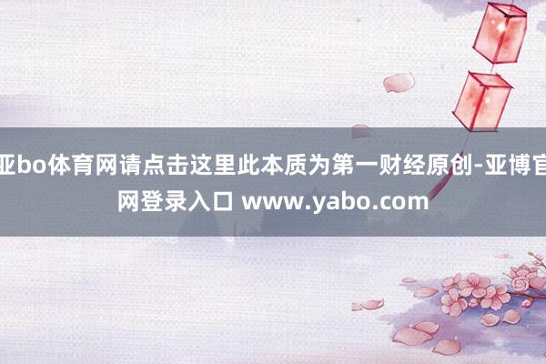亚bo体育网请点击这里此本质为第一财经原创-亚博官网登录入口 www.yabo.com