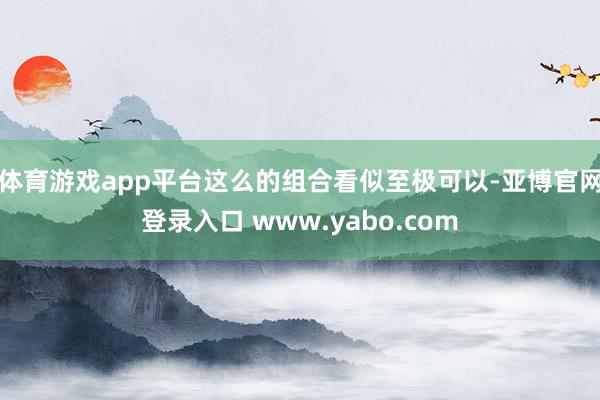 体育游戏app平台这么的组合看似至极可以-亚博官网登录入口 www.yabo.com