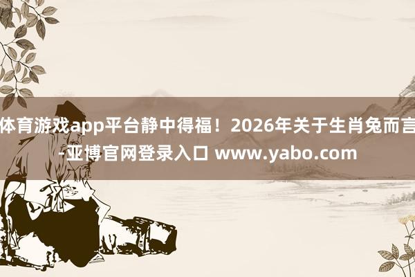 体育游戏app平台静中得福！2026年关于生肖兔而言-亚博官网登录入口 www.yabo.com