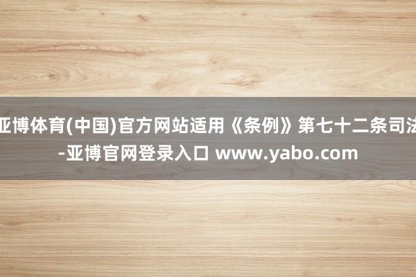 亚博体育(中国)官方网站适用《条例》第七十二条司法-亚博官网登录入口 www.yabo.com