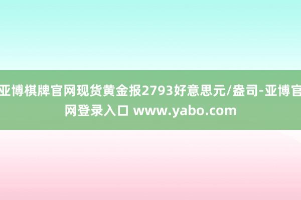 亚博棋牌官网现货黄金报2793好意思元/盎司-亚博官网登录入口 www.yabo.com
