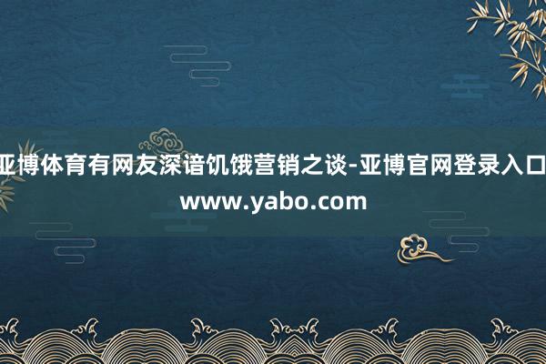 亚博体育有网友深谙饥饿营销之谈-亚博官网登录入口 www.yabo.com