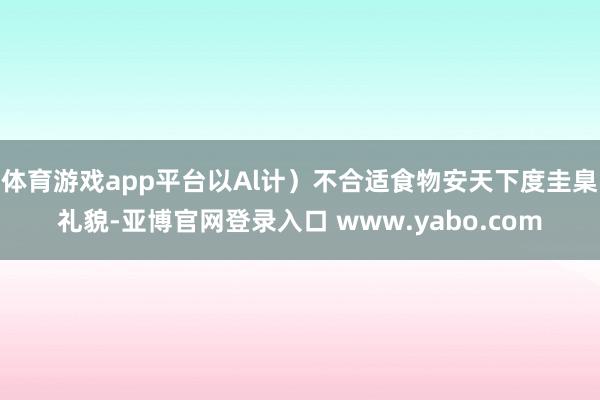 体育游戏app平台以Al计）不合适食物安天下度圭臬礼貌-亚博官网登录入口 www.yabo.com