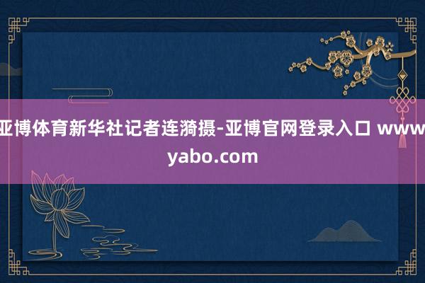 亚博体育新华社记者连漪摄-亚博官网登录入口 www.yabo.com