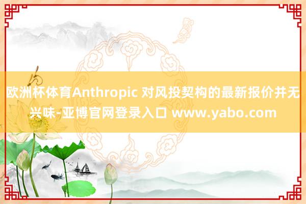 欧洲杯体育Anthropic 对风投契构的最新报价并无兴味-亚博官网登录入口 www.yabo.com