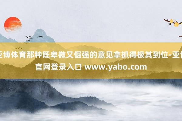 亚博体育那种既卑微又倔强的意见拿抓得极其到位-亚博官网登录入口 www.yabo.com