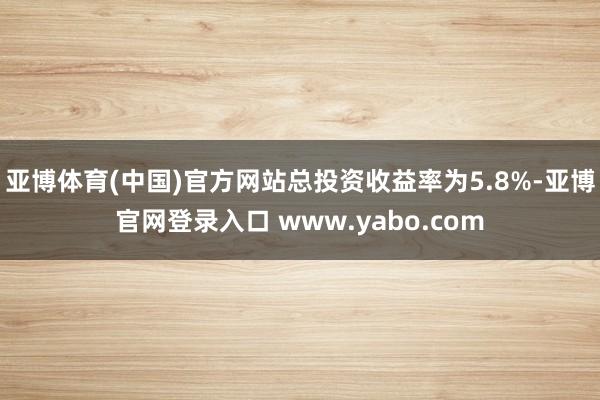 亚博体育(中国)官方网站总投资收益率为5.8%-亚博官网登录入口 www.yabo.com