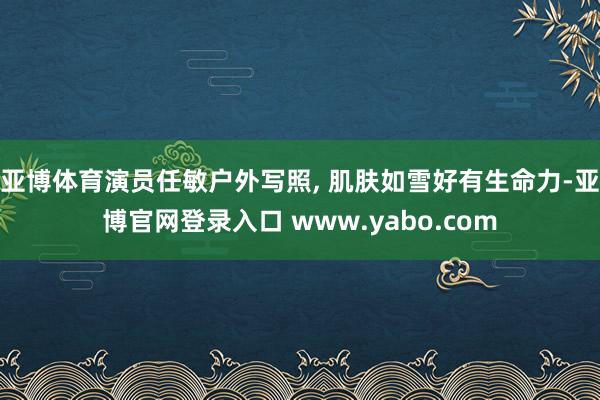 亚博体育演员任敏户外写照, 肌肤如雪好有生命力-亚博官网登录入口 www.yabo.com