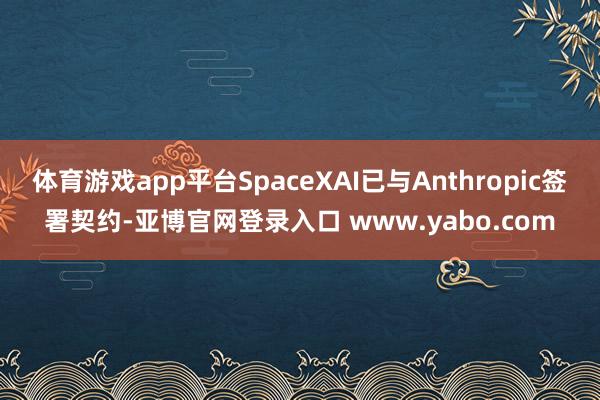 体育游戏app平台SpaceXAI已与Anthropic签署契约-亚博官网登录入口 www.yabo.com