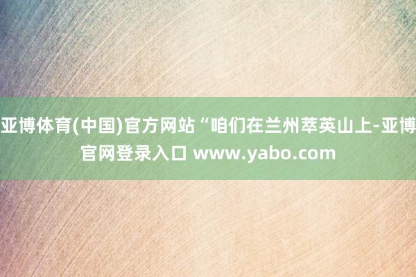 亚博体育(中国)官方网站“咱们在兰州萃英山上-亚博官网登录入口 www.yabo.com