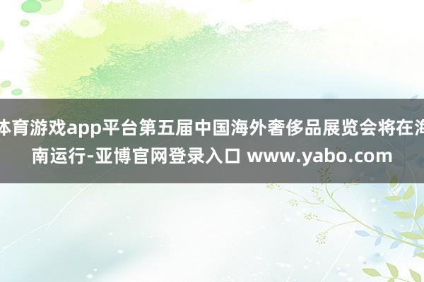体育游戏app平台第五届中国海外奢侈品展览会将在海南运行-亚博官网登录入口 www.yabo.com