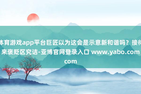 体育游戏app平台巨匠以为这会是示意新和谐吗？接待来褒贬区究诘-亚博官网登录入口 www.yabo.com