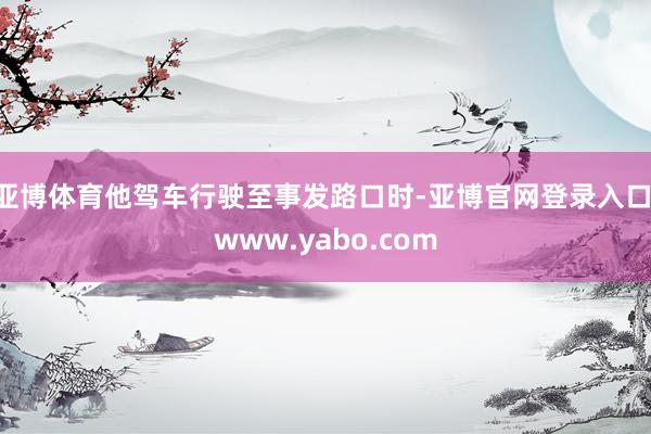 亚博体育他驾车行驶至事发路口时-亚博官网登录入口 www.yabo.com
