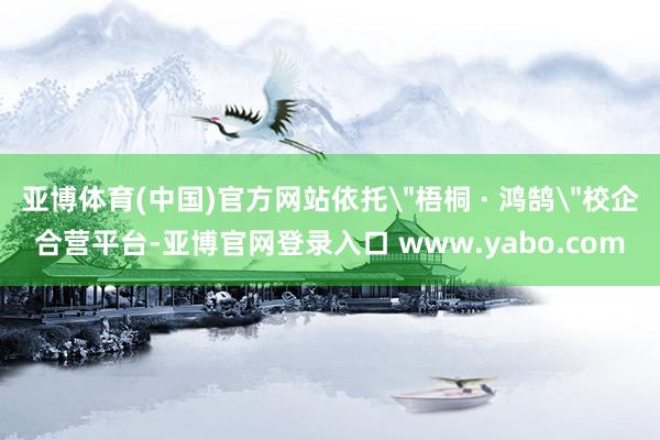 亚博体育(中国)官方网站依托＂梧桐 · 鸿鹄＂校企合营平台-亚博官网登录入口 www.yabo.com