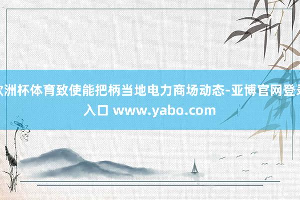 欧洲杯体育致使能把柄当地电力商场动态-亚博官网登录入口 www.yabo.com