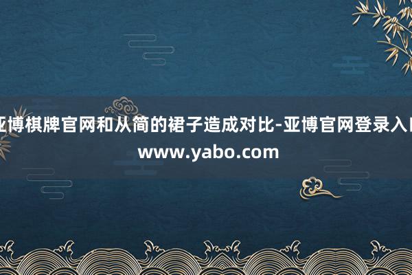 亚博棋牌官网和从简的裙子造成对比-亚博官网登录入口 www.yabo.com