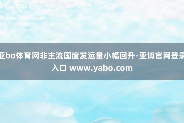 亚bo体育网非主流国度发运量小幅回升-亚博官网登录入口 www.yabo.com