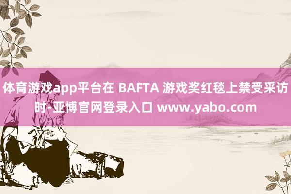 体育游戏app平台在 BAFTA 游戏奖红毯上禁受采访时-亚博官网登录入口 www.yabo.com