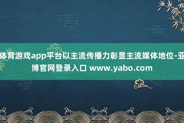 体育游戏app平台以主流传播力彰显主流媒体地位-亚博官网登录入口 www.yabo.com