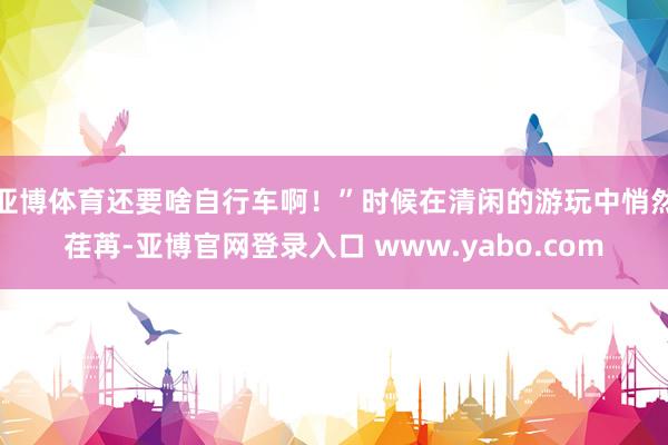 亚博体育还要啥自行车啊！”时候在清闲的游玩中悄然荏苒-亚博官网登录入口 www.yabo.com