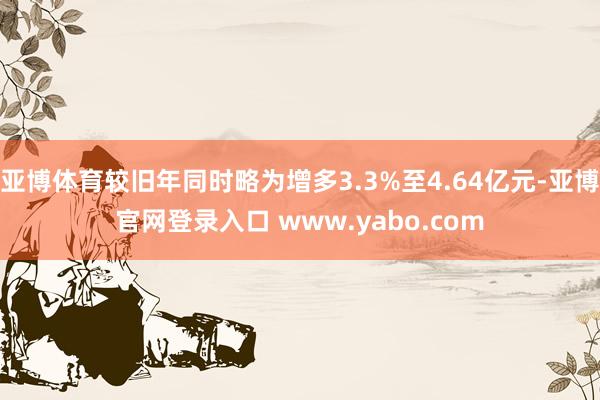 亚博体育较旧年同时略为增多3.3%至4.64亿元-亚博官网登录入口 www.yabo.com