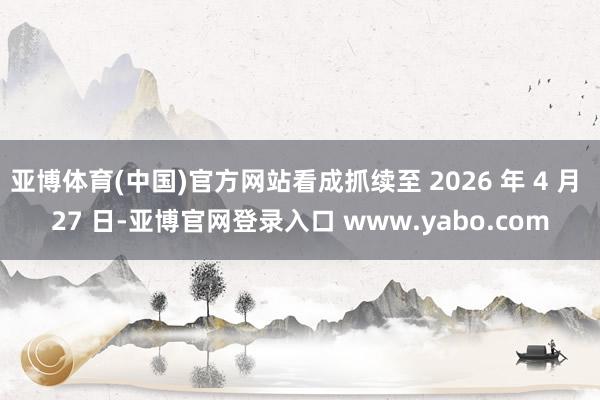 亚博体育(中国)官方网站看成抓续至 2026 年 4 月 27 日-亚博官网登录入口 www.yabo.com