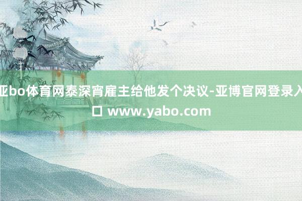 亚bo体育网泰深宵雇主给他发个决议-亚博官网登录入口 www.yabo.com