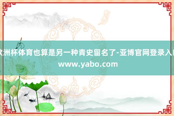 欧洲杯体育也算是另一种青史留名了-亚博官网登录入口 www.yabo.com