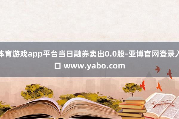 体育游戏app平台当日融券卖出0.0股-亚博官网登录入口 www.yabo.com