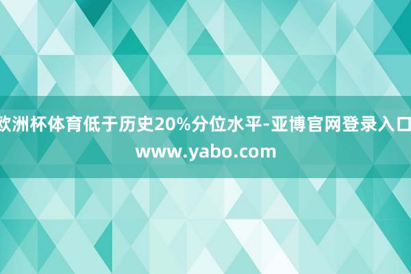 欧洲杯体育低于历史20%分位水平-亚博官网登录入口 www.yabo.com