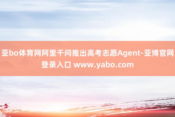 亚bo体育网阿里千问推出高考志愿Agent-亚博官网登录入口 www.yabo.com