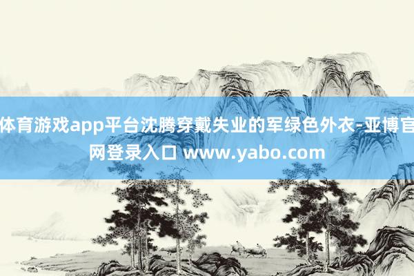 体育游戏app平台沈腾穿戴失业的军绿色外衣-亚博官网登录入口 www.yabo.com