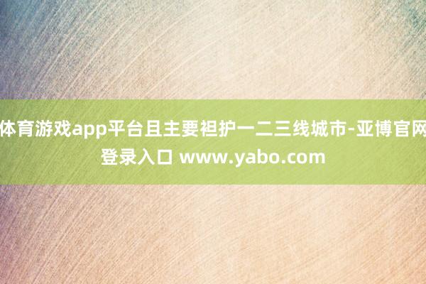 体育游戏app平台且主要袒护一二三线城市-亚博官网登录入口 www.yabo.com
