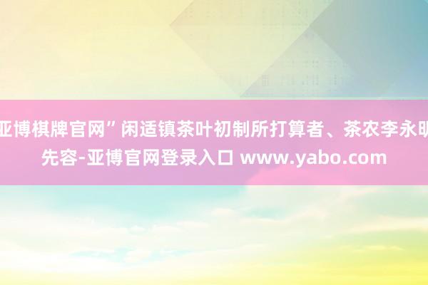 亚博棋牌官网”闲适镇茶叶初制所打算者、茶农李永明先容-亚博官网登录入口 www.yabo.com
