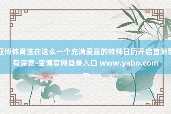 亚博体育选在这么一个充满爱意的特殊日历开启首测别有深意-亚博官网登录入口 www.yabo.com