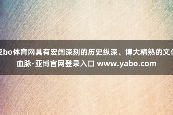 亚bo体育网具有宏阔深刻的历史纵深、博大精熟的文化血脉-亚博官网登录入口 www.yabo.com