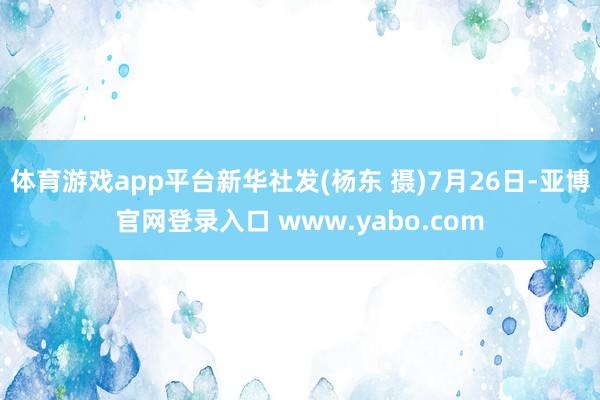 体育游戏app平台新华社发(杨东 摄)7月26日-亚博官网登录入口 www.yabo.com
