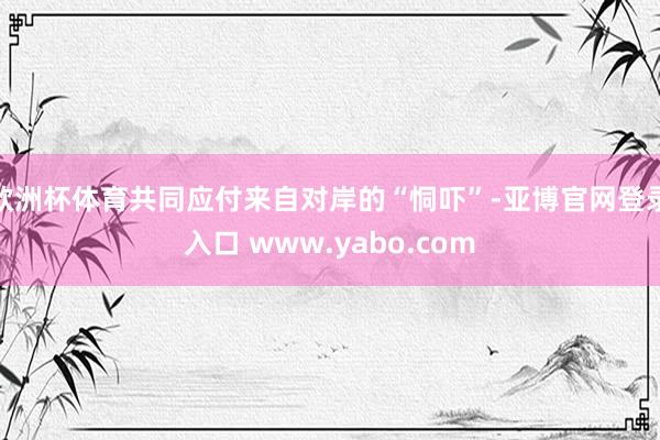 欧洲杯体育共同应付来自对岸的“恫吓”-亚博官网登录入口 www.yabo.com