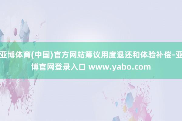 亚博体育(中国)官方网站筹议用度退还和体验补偿-亚博官网登录入口 www.yabo.com