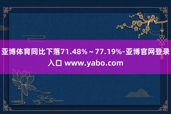 亚博体育同比下落71.48%～77.19%-亚博官网登录入口 www.yabo.com