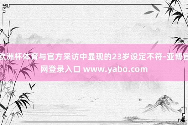 欧洲杯体育与官方采访中显现的23岁设定不符-亚博官网登录入口 www.yabo.com