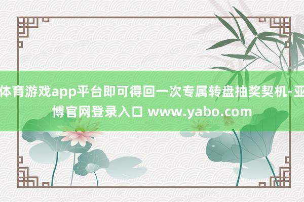 体育游戏app平台即可得回一次专属转盘抽奖契机-亚博官网登录入口 www.yabo.com