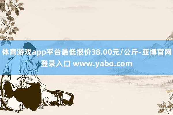 体育游戏app平台最低报价38.00元/公斤-亚博官网登录入口 www.yabo.com
