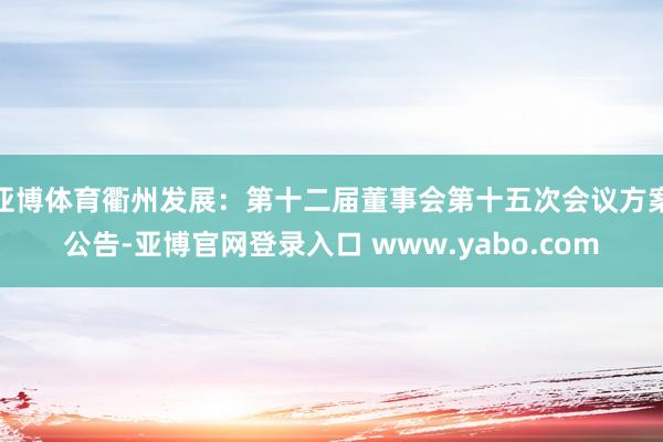 亚博体育衢州发展：第十二届董事会第十五次会议方案公告-亚博官网登录入口 www.yabo.com