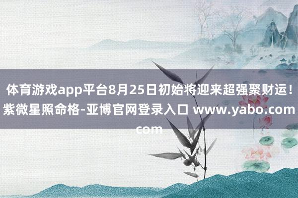 体育游戏app平台8月25日初始将迎来超强聚财运！紫微星照命格-亚博官网登录入口 www.yabo.com