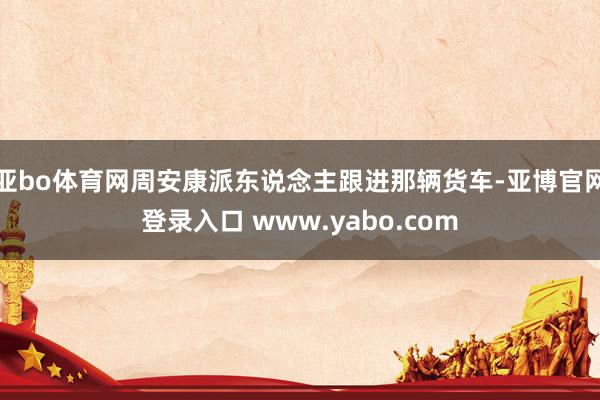 亚bo体育网周安康派东说念主跟进那辆货车-亚博官网登录入口 www.yabo.com